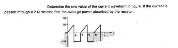 Determine the rms value of the current waveform in figure. If the current is
passed through a 20 resistor, find the average power absorbed by the resistor.
10
-10
