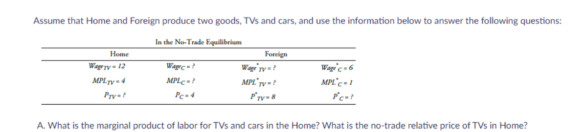 Assume that Home and Foreign produce two goods, TVs and cars, and use the information below to answer the following questions:
Home
WageTy = 12
MPL TV=4
Prv=?
In the No-Trade Equilibrium
Wagec = ?
MPLC = ?
Pc=4
Foreign
Wage TV = ?
MPL TV = ?
PTV = 8
Wage c = 6
MPL c = 1
Pc = ?
A. What is the marginal product of labor for TVs and cars in the Home? What is the no-trade relative price of TVs in Home?