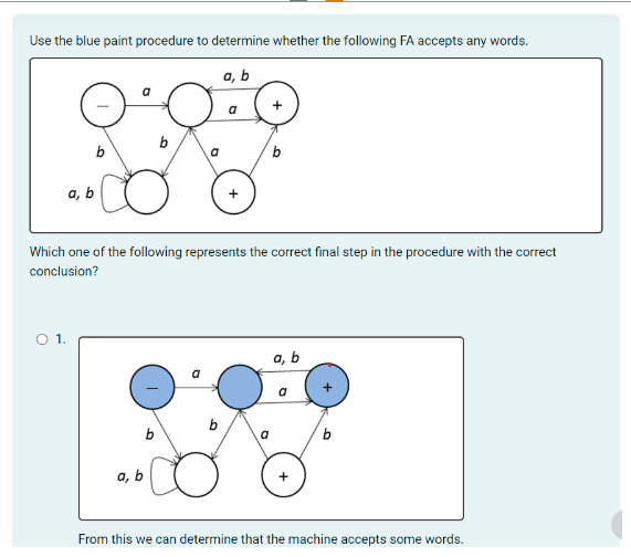 Use the blue paint procedure to determine whether the following FA accepts any words.
0:0.0
a, b
O 1.
b
b
Which one of the following represents the correct final step in the procedure with the correct
conclusion?
a, b
a
b
a
a, b
a
From this we can determine that the machine accepts some words.