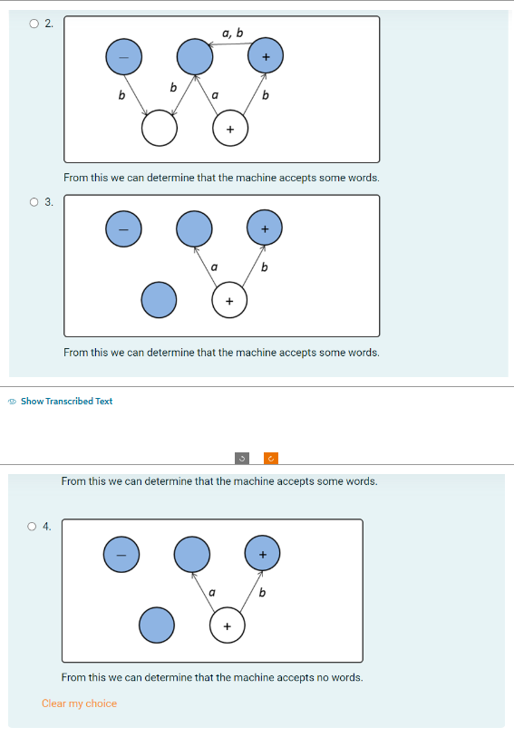 O
2.
O 3.
O 4.
b
Show Transcribed Text
a, b
From this we can determine that the machine accepts some words.
From this we can determine that the machine accepts some words.
From this we can determine that the machine accepts some words.
b
From this we can determine that the machine accepts no words.
Clear my choice