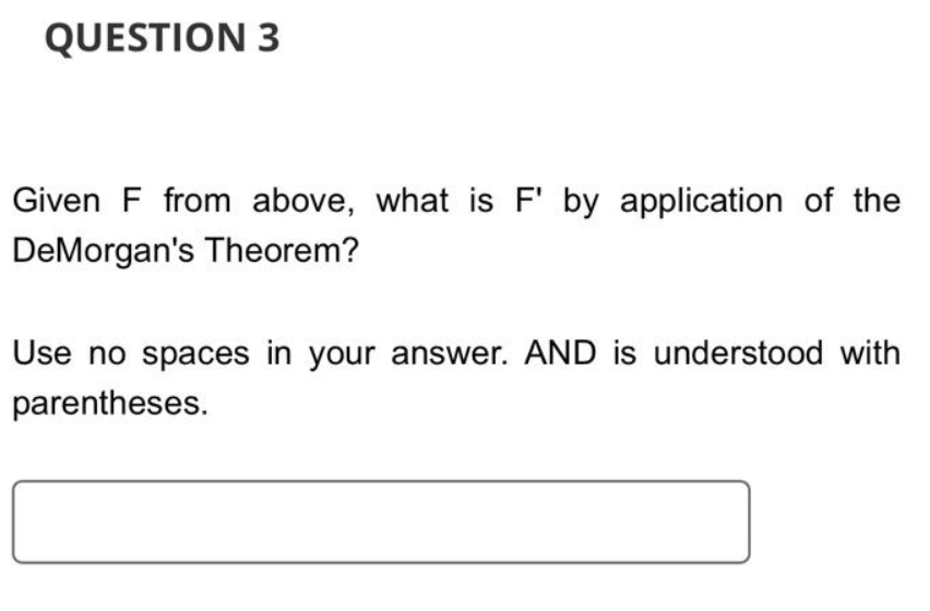 QUESTION 3
Given F from above, what is F' by application of the
DeMorgan's Theorem?
Use no spaces in your answer. AND is understood with
parentheses.