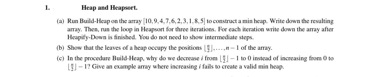 1.
Heap and Heapsort.
(a) Run Build-Heap on the array [10, 9,4,7,6,2,3,1, 8,5] to construct a min heap. Write down the resulting
array. Then, run the loop in Heapsort for three iterations. For each iteration write down the array after
Heapify-Down is finished. You do not need to show intermediate steps.
(b) Show that the leaves of a heap occupy the positions [],...,n-1 of the array.
(c) In the procedure Build-Heap, why do we decrease i from [2]-1 to 0 instead of increasing from 0 to
[2]-1? Give an example array where increasing i fails to create a valid min heap.