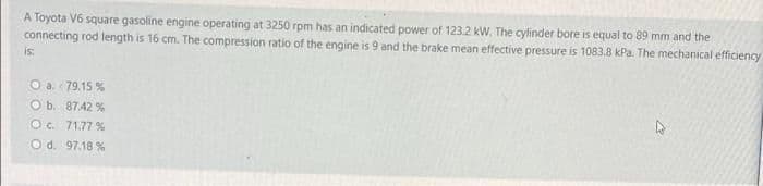 A Toyota V6 square gasoline engine operating at 3250 rpm has an indicated power of 123.2 kW. The cylinder bore is equal to 89 mm and the
connecting rod length is 16 cm. The compression ratio of the engine is 9 and the brake mean effective pressure is 1083.8 kPa. The mechanical efficiency
is
O a 79.15 %
O b. 8742 %
Oc. 71.77 %
O d. 97.18 %
