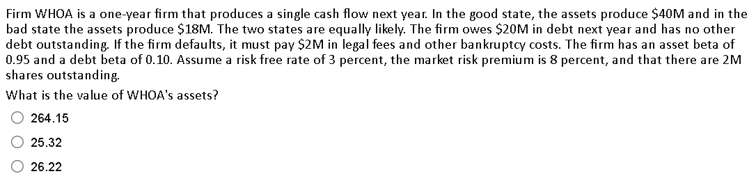 Firm WHOA is a one-year firm that produces a single cash flow next year. In the good state, the assets produce $40M and in the
bad state the assets produce $18M. The two states are equally likely. The firm owes $20M in debt next year and has no other
debt outstanding. If the firm defaults, it must pay $2M in legal fees and other bankruptcy costs. The firm has an asset beta of
0.95 and a debt beta of 0.10. Assume a risk free rate of 3 percent, the market risk premium is 8 percent, and that there are 2M
shares outstanding.
What is the value of WHOA's assets?
264.15
25.32
26.22