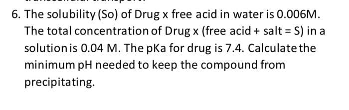 6. The solubility (So) of Drug x free acid in water is 0.006M.
The total concentration of Drug x (free acid + salt = S) in a
%3D
solution is 0.04 M. The pKa for drug is 7.4. Calculate the
minimum pH needed to keep the compound from
precipitating.
