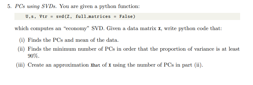 5. PCs using SVDs. You are given a python function:
U,s, Vtr = svd (Z, full.matrices = False)
which computes an "economy" SVD. Given a data matrix x, write python code that:
(i) Finds the PCs and mean of the data.
(ii) Finds the minimum number of PCs in order that the proportion of variance is at least
90%.
(iii) Create an approximation Xhat of x using the number of PCs in part (ii).
