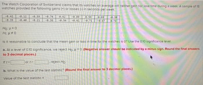 The Watch Corporation of Switzerland claims that its watches on average will neither gain nor lose time during a week. A sample of 18
watches provided the following gains (+) or losses (-) in seconds per week
+0.42
-e.35
0.12
e.59
0.21
0. 59
-0.71
e.74
0.62
-0.89
0.69
-0.67
0.30
-0.40
-0.36 0.54
0.41
0.74
Ho H=0
Is it reasonable to conclude that the mean gain or loss in time for the watches is 0? Use the 010 significance level.
a. At a level of 0.10 significance, we reject Ho: µ = 0. (Negative answer should be indicated by a minus sign. Round the final answers
to 3 decimal places.)
If r<
or t>
reject Ho
b. What is the value of the test statistic? (Round the final answer to 3 decimal places.)
Value of the test statistic =
