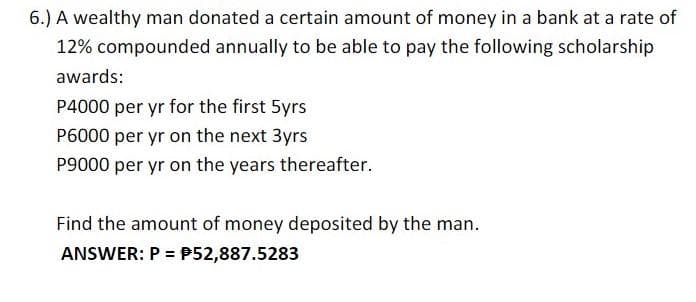 6.) A wealthy man donated a certain amount of money in a bank at a rate of
12% compounded annually to be able to pay the following scholarship
awards:
P4000 per yr for the first 5yrs
P6000 per yr on the next 3yrs
P9000 per yr on the years thereafter.
Find the amount of money deposited by the man.
ANSWER: P = P52,887.5283
