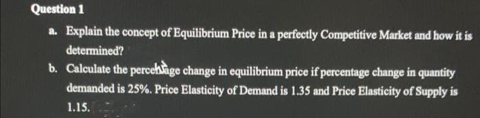 Question 1
a. Explain the concept of Equilibrium Price in a perfectly Competitive Market and how it is
determined?
b. Calculate the percehsage change in equilibrium price if percentage change in quantity
demanded is 25%. Price Elasticity of Demand is 1.35 and Price Elasticity of Supply is
1.15.
