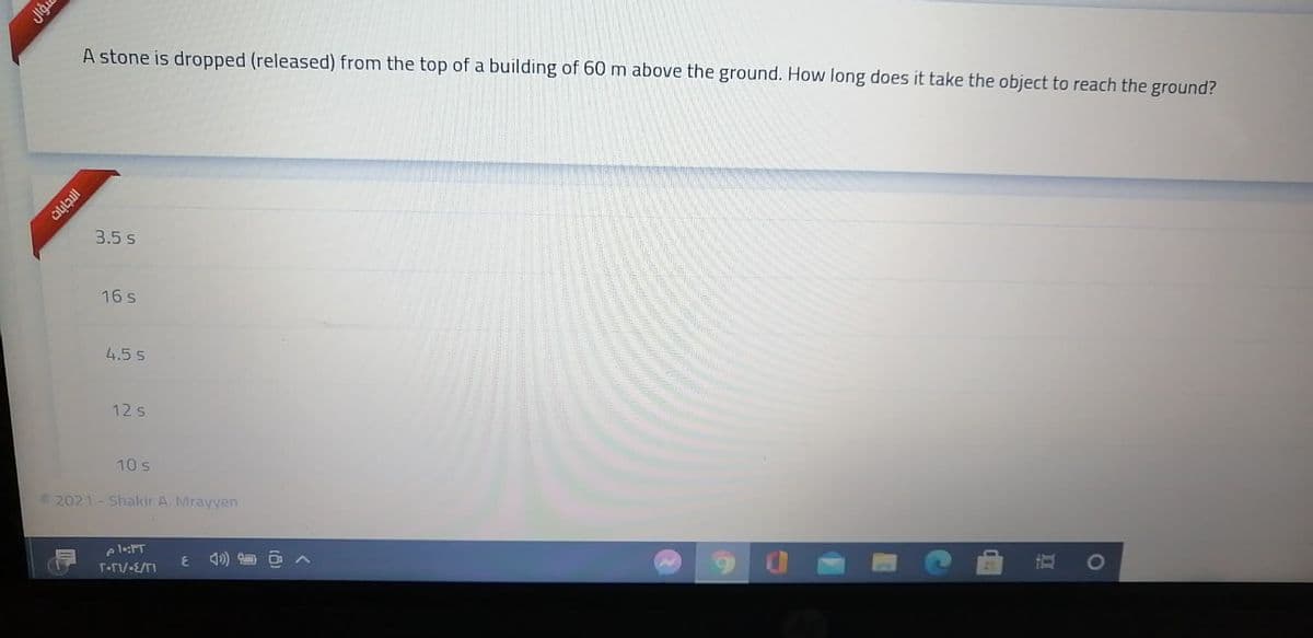 A stone is dropped (released) from the top of a building of 60 m above the ground. How long does it take the object to reach the
ground?
3.5 s
16 s
4.5 5
12 s
10 s
2021 - Shakir A. Mrayyen
eleT
T-FV-E/TI
Jigu
