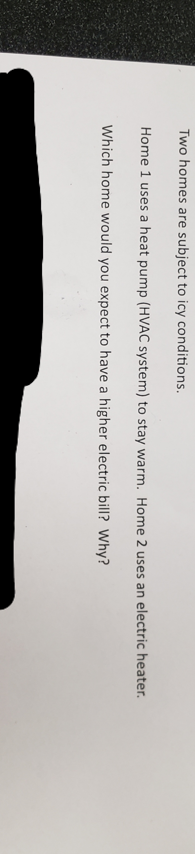 Two homes are subject to icy conditions.
Home 1 uses a heat pump (HVAC system) to stay warm. Home 2 uses an electric heater.
Which home would you expect to have a higher electric bill? Why?