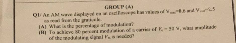 GROUP (A)
Q1/ An AM wave displayed on an oscilloscope has values of Vmax 8.6 and Vmin 2.5
as read from the graticule.
(A) What is the percentage of modulation?
(B) To achieve 80 percent modulation of a carrier of V, 50 V, what amplitude
of the modulating signal Vm is needed?