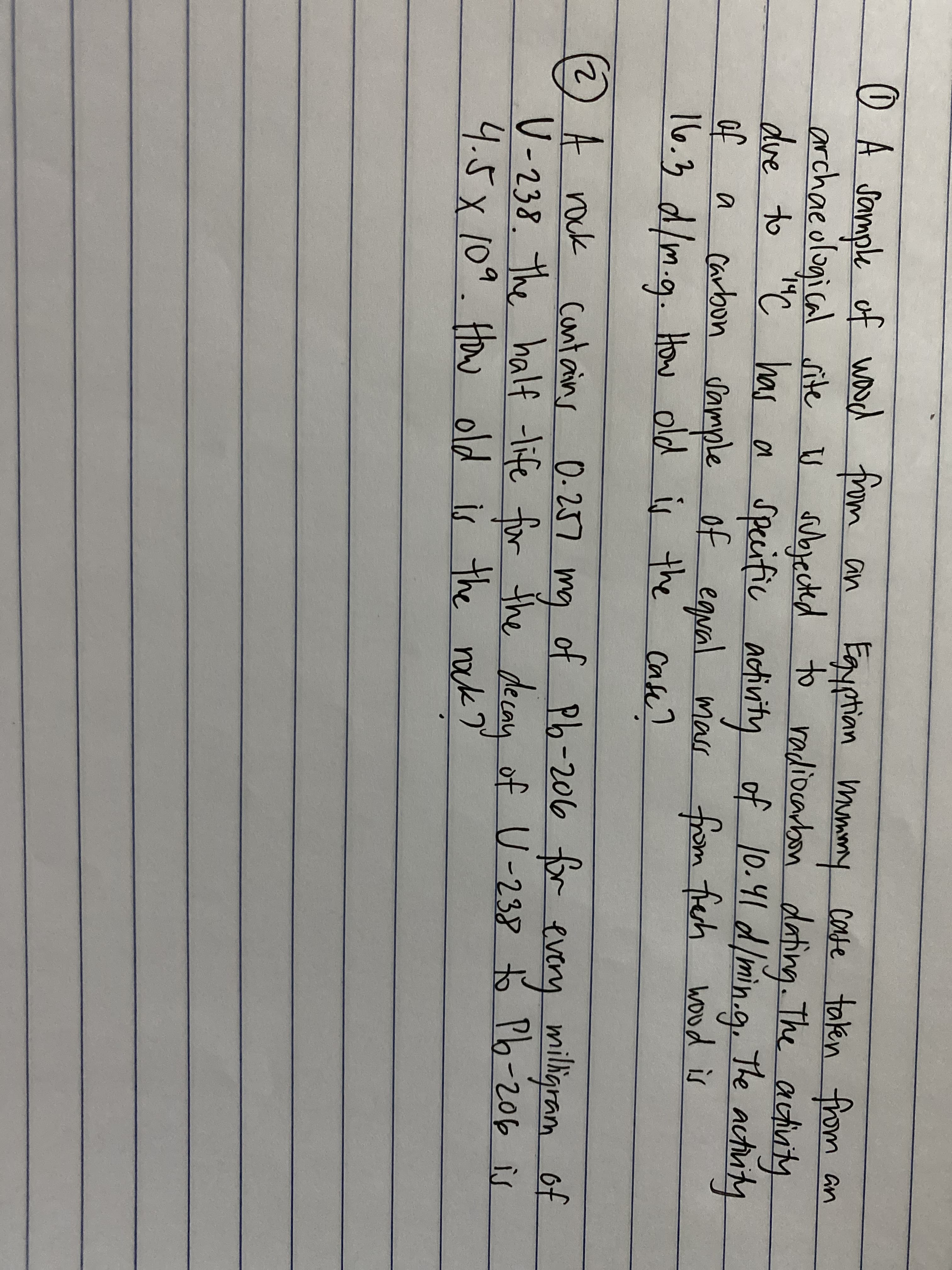 O A sample of waod from an
archaeological site U subjected to radiocarbon
Egyptian mmmy
cate taken
dating. The autivity
has a specific activity of 10.41 dlmin.g. The
of egual mass wood is
from an
the actity
"C
carbon Sample
16.3 d/m.g. How old is the
of
from fesh
a
cash?
Cafe?
(2) A rock cant ains 0.257 mg
0-257
mg
of Pb-206 for every of
milligram
V-238. the half -life for the decau of U-238 to Pb-206 is
4.5x109.How old is the nok?"
