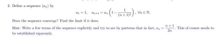 2. Define a sequence (a,) by
a = 1, an+1 = an
Vn E N.
(n+ 1)2
Does the sequenece converge? Find the limit if it does.
n+1
Hint: Write a few terms of the sequence explicitly and try to see by patterns that in fact, an
be established rigorously.
This of course needs to
2n
