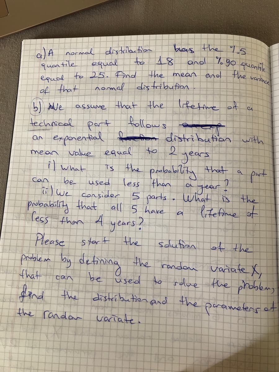 bras the s
ano %o go quantile
18
disdilaution
a)A normal
quantile
epual to 25.Bnd
of that
to
equal
the mear enod
the
varionce
nomal
distribution
trfetime of a
) Ave
technical part
an expenential distribution with
assume that the
follows
to
2.
value equal
years
probability that
agear.
mean
i what
Ts the
part
a
be
used
less
then
Can
6) we consider 5 parts . What is
ltefime of
probability that all 5 have
fess than A years?
Please stort
the
solution
probileam by defining the randon
variate X,
ho rolue the phoblemg
distríbution and the parametens of
that
be üsed
can
fend the
the randan
variate.
