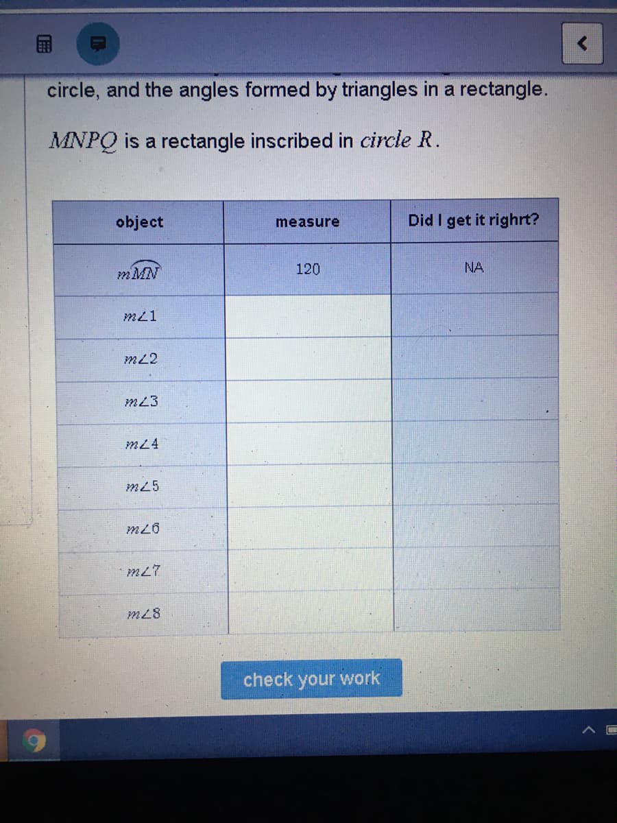 circle, and the angles formed by triangles in a rectangle.
MNPQ is a rectangle inscribed in circle R.
object
Did I get it righrt?
measure
mMN
120
NA
m21
mL2
m23
mL4
m25
m26
m27
m28
check your work
