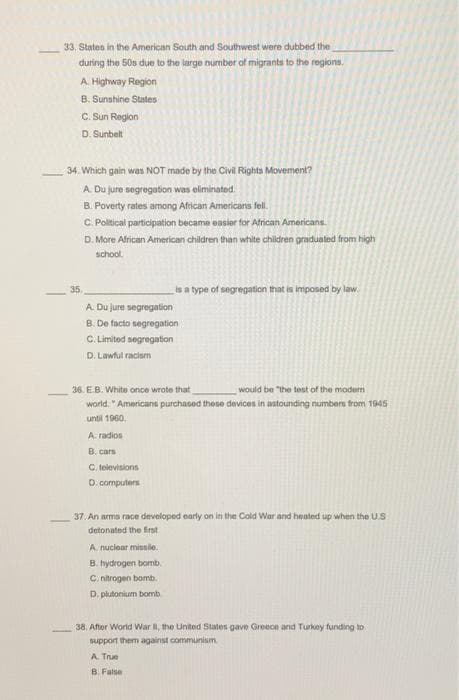 33, States in the American South and Southwest were dubbed the
during the 50s due to the large number of migrants to the regions.
A. Highway Region
8. Sunshine States
C. Sun Region
D. Sunbelt
34. Which gain was NOT made by the Civil Rights Movement?
A. Du jure segregation was eliminated.
B. Poverty rates among Aftican Americans fel.
C. Political participation became easior for African Americans.
D. More African American children than white children graduated from high
school.
35.
is a type of segregation that is imposed by law.
A. Du jure segregation
B. De facto segregation
C. Limited segregation
D. Lawful racism
36. E.B. White once wrote that
would be "the test of the modem
world. "Americans purchased these devices in astounding numbers from 1945
until 1960.
A. radios
B. cars
C. televisions
D. computers
37. An arms race developed early on in the Cold War and heated up when the US
detonated the firnst
A. nuciear missle.
B. hydrogen bomb.
C. nitrogen bomb.
D. plutonium bomb
38. After World War I, the United States gave Greece and Turkey funding to
support them against communism
A. True
B. Fatse
