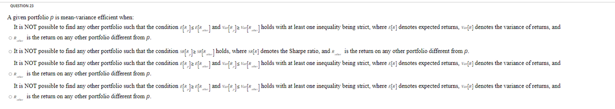 QUESTION 23
A given portfolio p is mean-variance efficient when:
It is NOT possible to find any other portfolio such that the condition E[R]E[...] and Var[R]≥ Var[...] holds with at least one inequality being strict, where E[R] denotes expected returns, Var[R] denotes the variance of returns, and
is the return on any other portfolio different from p.
OR
other
is the return on any other portfolio different from p.
○ It is NOT possible to find any other portfolio such that the condition SR[R] SR[R] holds, where SR[R] denotes the Sharpe ratio, and R
It is NOT possible to find any other portfolio such that the condition E[R] E[...] and Var[R] Var[R] holds with at least one inequality being strict, where E[R] denotes expected returns, Var[R] denotes the variance of returns, and
is the return on any other portfolio different from p.
OR her
It is NOT possible to find any other portfolio such that the condition E[R] E[R] and Var[R] ≤ Var[R] holds with at least one inequality being strict, where E[R] denotes expected returns, Var[R] denotes the variance of returns, and
is the return on any other portfolio different from p.
OR