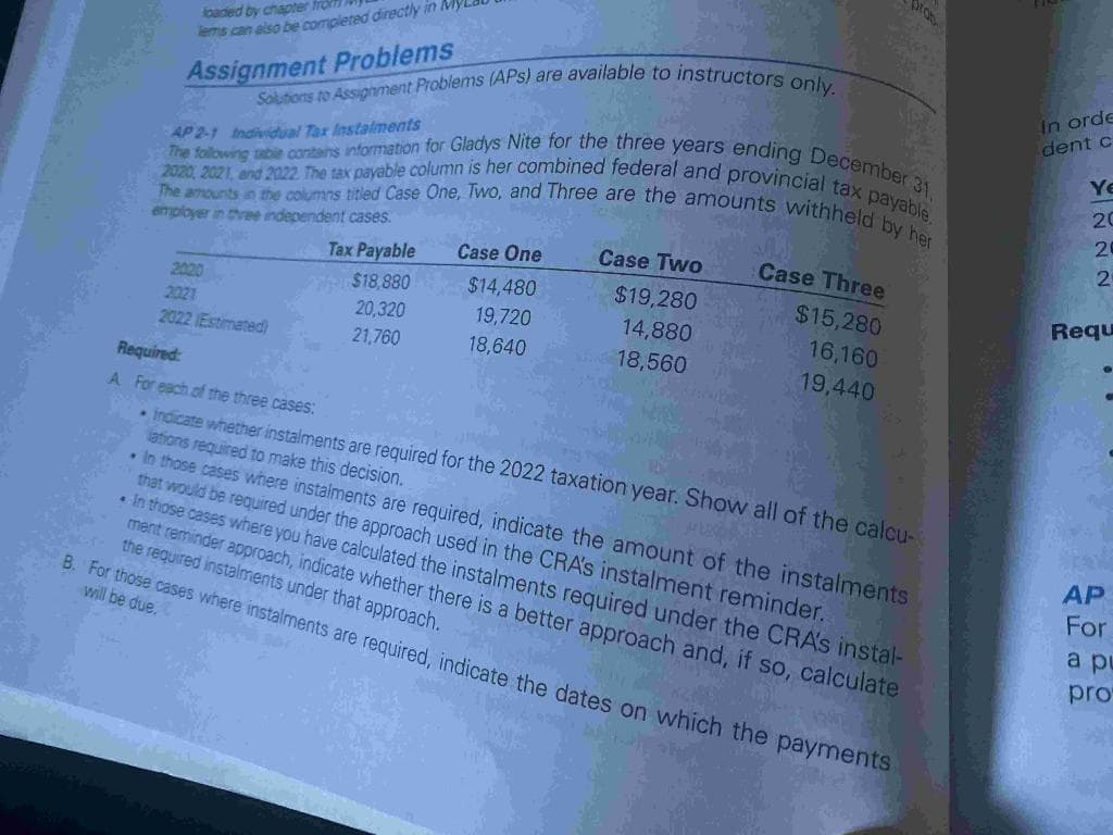 loaded by chapter from
lems can also be completed directly in My
Assignment Problems
Solutions to Assignment Problems (APs) are available to instructors only.
AP 2-1 Individual Tax Instalments
The following table contains information for Gladys Nite for the three years ending December 31,
The amounts in the columns titled Case One, Two, and Three are the amounts withheld by her
2020 2021, and 2022. The tax payable column is her combined federal and provincial tax payable.
employer in three independent cases.
2020
2021
2022 Estimated)
Tax Payable
$18,880
20,320
21,760
Case One
$14,480
19,720
18,640
Case Two
$19,280
14,880
18,560
prob
Case Three
$15,280
16,160
19,440
Required:
A. For each of the three cases:
• Indicate whether instalments are required for the 2022 taxation year. Show all of the calcu-
lations required to make this decision.
LAMPE
. In those cases where instalments are required, indicate the amount of the instalments
that would be required under the approach used in the CRA's instalment reminder.
• In those cases where you have calculated the instalments required under the CRA's instal-
ment reminder approach, indicate whether there is a better approach and, if so, calculate
the required instalments under that approach.
B. For those cases where instalments are required, indicate the dates on which the payments
will be due.
In orde
dent c
Ye
20
25
2
Requ
Ⓡ
AP
For
a pu
pro