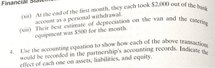 Financi
(xii) At the end of the first month, they each took $2,000 out of the bank
account as a personal withdrawal.
(xiii) Their best estimate of depreciation on the van and the catering
equipment was $500 for the month.
would be recorded in the partnership's accounting records. Indicate the
Use the accounting equation to show how each of the above transactions
effect of each one on assets, liabilities, and equity.