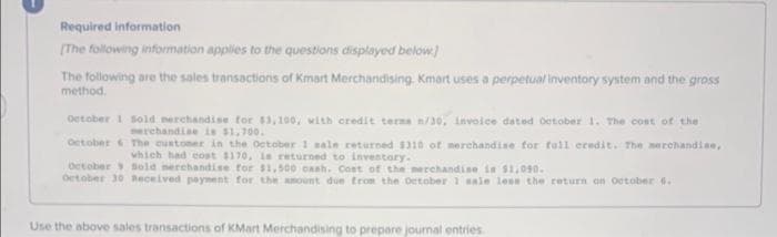 Required information
[The following information applies to the questions displayed below]
The following are the sales transactions of Kmart Merchandising. Kmart uses a perpetual inventory system and the gross
method.
October 1 Sold merchandise for $3,100, with credit terns n/30, invoice dated October 1. The cost of the
merchandise is $1,700.
October & The customer in the October 1 sale returned $310 of merchandise for full credit. The merchandise,
which had cost $170, is returned to inventory.
October Sold merchandise for $1,500 cash. Cost of the merchandise is $1,090.
October 30 Received payment for the amount due from the October 1 sale less the return on October 6.
Use the above sales transactions of KMart Merchandising to prepare journal entries