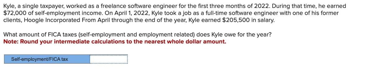 Kyle, a single taxpayer, worked as a freelance software engineer for the first three months of 2022. During that time, he earned
$72,000 of self-employment income. On April 1, 2022, Kyle took a job as a full-time software engineer with one of his former
clients, Hoogle Incorporated From April through the end of the year, Kyle earned $205,500 in salary.
What amount of FICA taxes (self-employment and employment related) does Kyle owe for the year?
Note: Round your intermediate calculations to the nearest whole dollar amount.
Self-employment/FICA tax