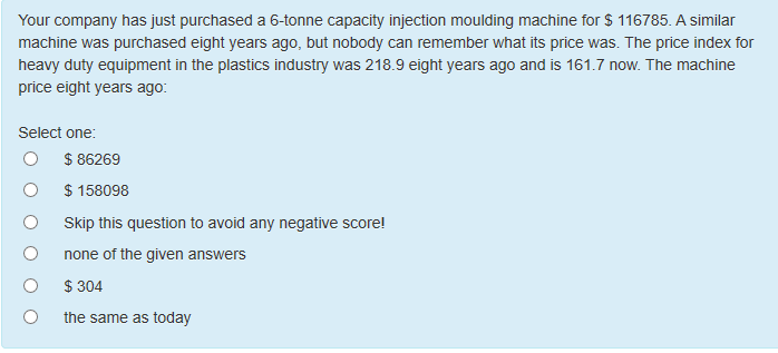 Your company has just purchased a 6-tonne capacity injection moulding machine for $ 116785. A similar
machine was purchased eight years ago, but nobody can remember what its price was. The price index for
heavy duty equipment in the plastics industry was 218.9 eight years ago and is 161.7 now. The machine
price eight years ago:
Select one:
$ 86269
$ 158098
Skip this question to avoid any negative score!
none of the given answers
$ 304
the same as today