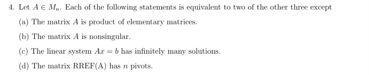 4. Let A E Mn. Each of the following statements is equivalent to two of the other three except
(a) The matrix A is product of elementary matrices.
(b) The matrix A is nonsingular.
(c) The linear system Ax
= b has infinitely many solutions.
(d) The matrix RREF(A) has n pivots.
