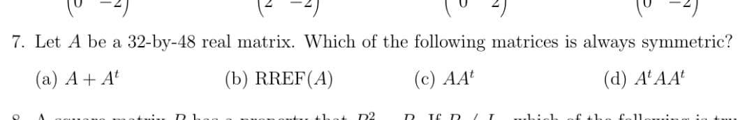 7. Let A be a 32-by-48 real matrix. Which of the following matrices is always symmetric?
(a) A+ At
(b) RREF(A)
(с) АА
(d) A'AA
D2
Tf D LI
uhich
f th
felloui,
