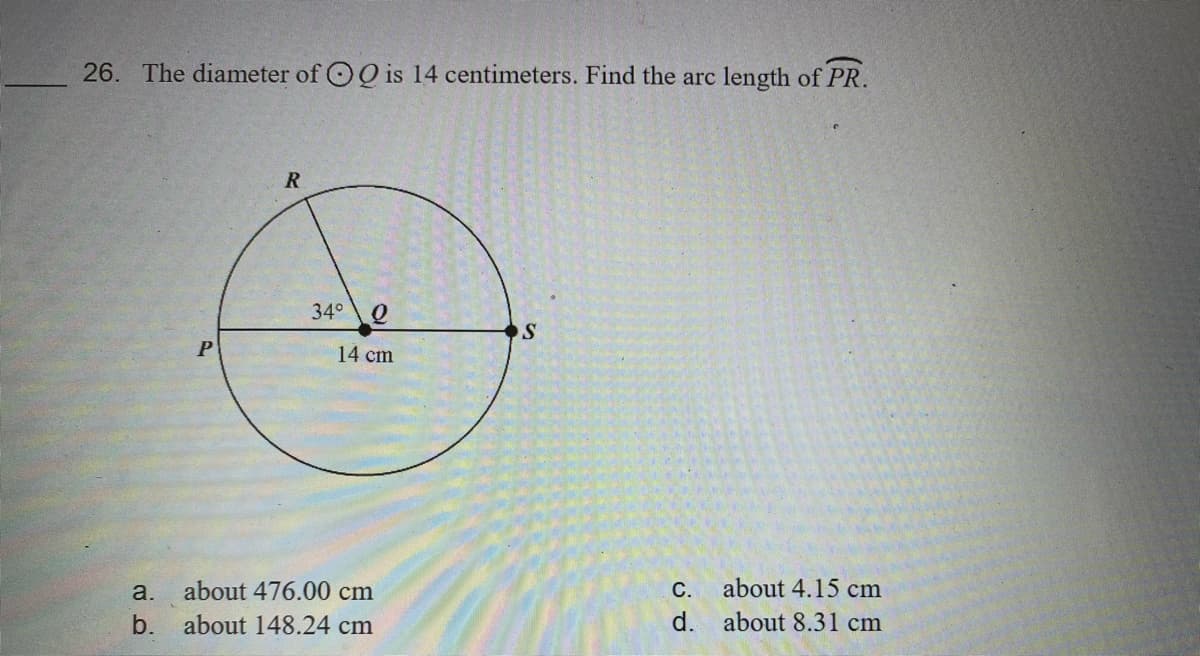 26. The diameter of OO is 14 centimeters. Find the arc length of PR.
34°
P
14 cm
a.
about 476.00 cm
С.
about 4.15 cm
b. about 148.24 cm
d. about 8.31 cm
