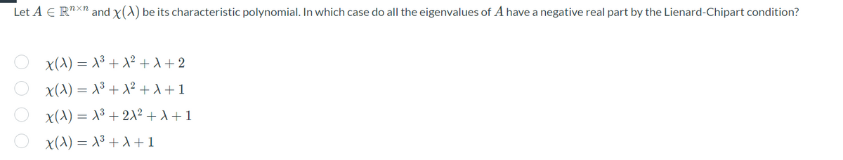 Let A E R"Xn and x(A) be its characteristic polynomial. In which case do all the eigenvalues of A have a negative real part by the Lienard-Chipart condition?
x(A) = X³ + X² +d+2
x(^) = x³ + x² + +1
x(A) = X3 + 2X² +A+1
x(^) = X3 + A + 1
O 0 0 O
