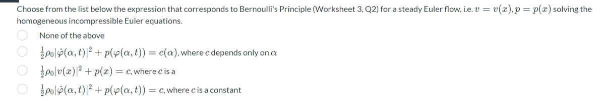 Choose from the list below the expression that corresponds to Bernoulli's Principle (Worksheet 3, Q2) for a steady Euler flow, i.e. v = v(x),p= p(x) solving the
homogeneous incompressible Euler equations.
None of the above
polp(a, t)|² + p(y(a,t)) = c(a),where c depends only on a
po|v(x)|² + p(x) = c, where c is a
3Polp(a, t)|² + p(y(a,t)) = c, where cis a constant
OO O O
