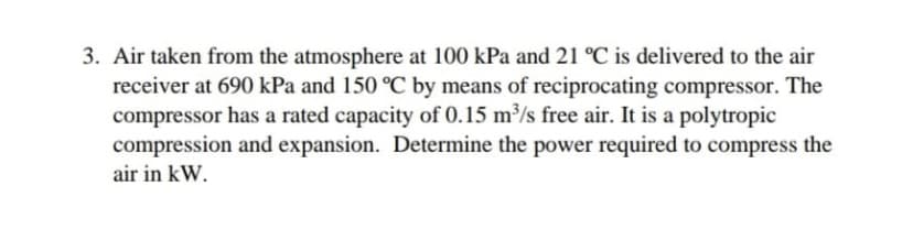 3. Air taken from the atmosphere at 100 kPa and 21 °C is delivered to the air
receiver at 690 kPa and 150 °C by means of reciprocating compressor. The
compressor has a rated capacity of 0.15 m³/s free air. It is a polytropic
compression and expansion. Determine the power required to compress the
air in kW.
