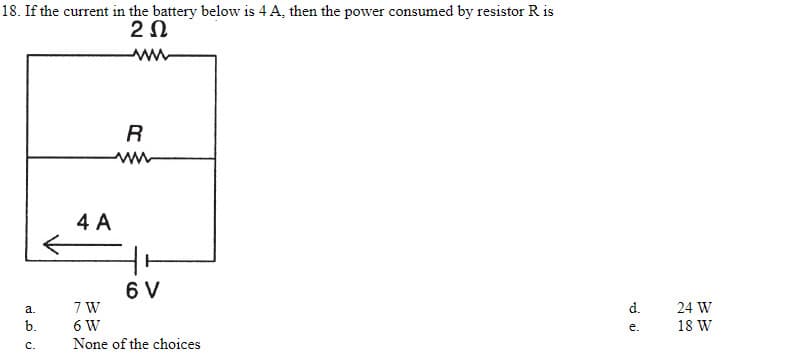 18. If the current in the battery below is 4 A, then the power consumed by resistor R is
2Ω
R
4 A
6 V
7 W
а.
d.
24 W
b.
6 W
е.
18 W
C.
None of the choices
