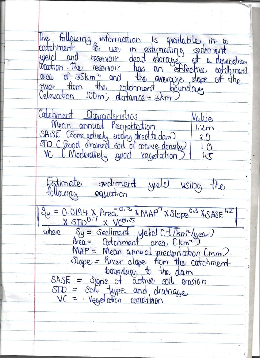 for use
The following information is available in a
catchment
in estimating sediment
reservoir dead storage
yield and
Location. The reservoir
of 35km² and
area
tiver
est a downstream.
has an effective eatchment
the
from the catchment average slope of the
boundary
Celevation 100m; distance = 3km.
Catchment Characteristics.
Nalue
1.2m
20
Mean annual Preciportation.
SASE CSome actively eroding drect to clam)
STO C Good drained soil of coarse density)
VC C Moderately good regetation) 15
10
sediment yield using the
Estimate
following equation
|Sy = 0.0194 X Areai 0₁2
X STD0.7 X VCO.S
0.3
X MAP Slope SASE ¹2
where Sy = Secliment Weld (t/km² / year)
Area
area
MAP = Mean annual precipitation (mm)
Slope - River slope from the catchment
boundary to the cam
SASE = Signs of active soil erasion
STD = Soil type and drainage
Vegetation condition
VC =