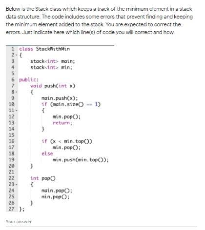 Below is the Stack class which keeps a track of the minimum element in a stack
data structure. The code includes some errors that prevent finding and keeping
the minimum element added to the stack. You are expected to correct the
errors. Just indicate here which line(s) of code you will correct and how.
1 class StackWithMin
2-{
3
stackcint> main;
stack<int> min;
4
6 public:
void push(int x)
{
main.push(x);
if (main.size() -- 1)
{
min. pop();
return;
8-
9
10
11-
12
13
14
15
if (x < min. top)
min.pop();
else
16
17
18
19
min.push(min.top());
20
21
22
23-
24
25
int pop)
main.pop();
min.pop();
26
27 };
Your answer
