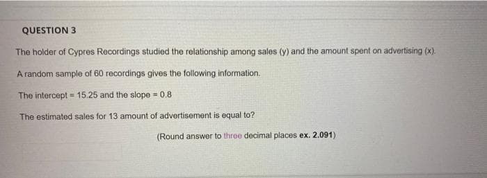 QUESTION 3
The holder of Cypres Recordings studied the relationship among sales (y) and the amount spent on advertising (x).
A random sample of 60 recordings gives the following information.
The intercept = 15.25 and the slope = 0.8
%3D
The estimated sales for 13 amount of advertisement is equal to?
(Round answer to three decimal places ex. 2.091)
