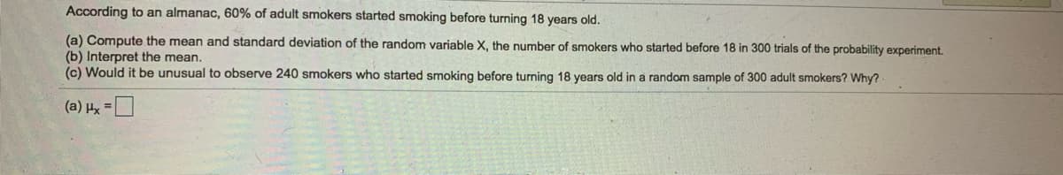 According to an almanac, 60% of adult smokers started smoking before turning 18 years old.
(a) Compute the mean and standard deviation of the random variable X, the number of smokers who started before 18 in 300 trials of the probability experiment.
(b) Interpret the mean.
(c) Would it be unusual to observe 240 smokers who started smoking before turning 18 years old in a random sample of 300 adult smokers? Why?
(a) Hx =
