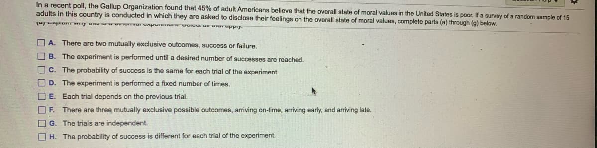 In a recent poll, the Gallup Organization found that 45% of adult Americans believe that the overall state of moral values in the United States is poor. If a survey of a random sample of 15
adults in this country is conducted in which they are asked to disclose their feelings on the overall state of moral values, complete parts (a) through (g) below.
O A. There are two mutually exclusive outcomes, success or failure.
O B. The experiment is performed until a desired number of successes are reached.
C. The probability of success is the same for each trial of the experiment.
O D. The experiment is performed a fixed number of times.
OE. Each trial depends on the previous trial.
OF.
There are three mutually exclusive possible outcomes, arriving on-time, arriving early, and arriving late.
O G. The trials are independent.
O H. The probability of success is different for each trial of the experiment.
