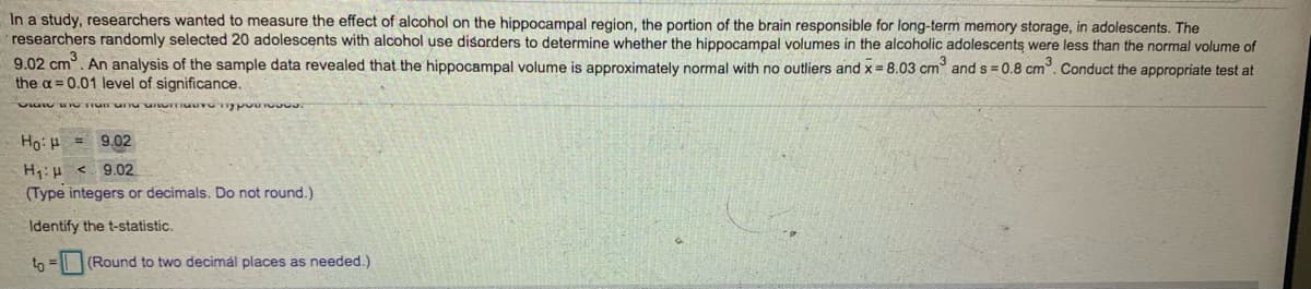 **Study on the Effects of Alcohol on Adolescent Hippocampal Volume**

In a study, researchers aimed to measure the effect of alcohol on the hippocampal region, the part of the brain responsible for long-term memory storage, in adolescents. The researchers randomly selected 20 adolescents with alcohol use disorders to determine whether the hippocampal volumes in the alcoholic adolescents were less than the normal volume of 9.02 cm³. An analysis of the sample data revealed that the hippocampal volume is approximately normal with no outliers and \(\overline{x} = 8.03\) cm³ and \(s = 0.8\) cm³. Conduct the appropriate test at the \(\alpha = 0.01\) level of significance.

**State the null and alternative hypotheses:**

\[
H_0: \mu = 9.02
\]
\[
H_1: \mu < 9.02
\]

*(Type integers or decimals. Do not round.)*

**Identify the t-statistic:**

\[
t_0 = \_\_\_\
\]

*(Round to two decimal places as needed.)*