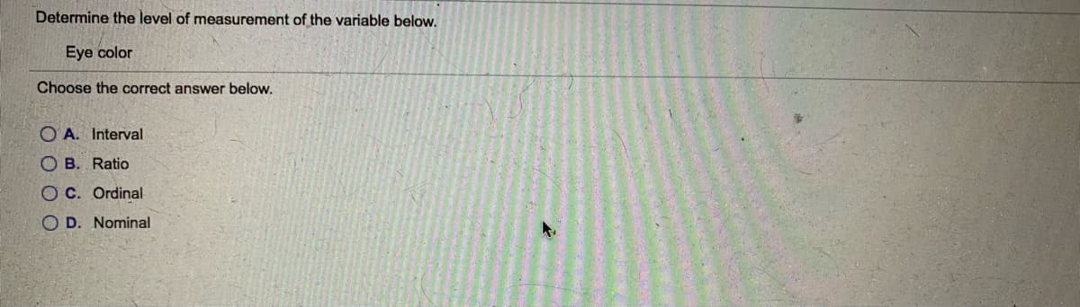 Determine the level of measurement of the variable below.
Eye color
Choose the correct answer below.
O A. Interval
O B. Ratio
OC. Ordinal
O D. Nominal
