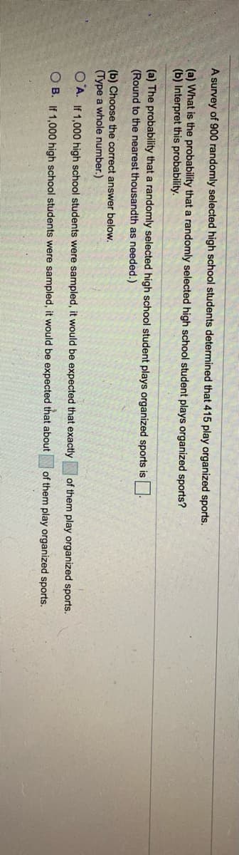 A survey of 900 randomly selected high school students determined that 415 play organized sports.
(a) What is the probability that a randomly selected high school student plays organized sports?
(b) Interpret this probability.
(a) The probability that a randomly selected high school student plays organized sports is
(Round to the nearest thousandth as needed.)
(b) Choose the correct answer below.
(Type a whole number.)
O A. If 1,000 high school students were sampled, it would be expected that exactly
of them play organized sports.
O B. If 1,000 high school students were sampled, it would be expected that about
of them play organized sports.
