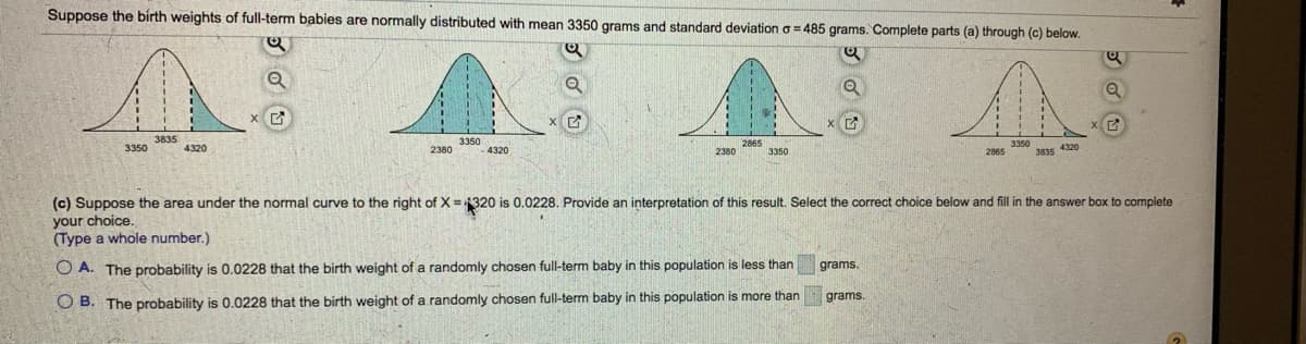 ---

### Understanding Normal Distribution in Birth Weights

Suppose the birth weights of full-term babies are normally distributed with a mean (µ) of 3350 grams and a standard deviation (σ) of 485 grams. Below, we explore statistical analysis using this information.

#### Part (a) to (c) Analysis

We have the following normal distribution curves depicting different birth weights and their probabilities:

1. **Diagram Analysis**
   - **First Diagram:** The curve shows a shaded area to the right of \( x = 3835 \) grams.
   - **Second Diagram:** The curve displays a shaded area to the right of \( x = 3350 \) grams.
   - **Third Diagram:** The curve presents a shaded area to the right of \( x = 2865 \) grams.
   - **Fourth Diagram:** The curve indicates a shaded area to the right of \( x = 3835 \) grams and \( x = 4320 \) grams, depicting the tail ends of the distribution.

#### (c) Calculating Probabilities: Interpretation

Suppose the area under the normal curve to the right of \( X = 4320 \) is 0.0228. We need to provide an interpretation of this result:

- **Question for Interpretation:**
  Select the correct choice below and fill in the answer box to complete your choice. *(Type a whole number.)*

  - **Option A:** The probability is 0.0228 that the birth weight of a randomly chosen full-term baby in this population is less than \( \_\_\_\_\_\_ \) grams.
  - **Option B:** The probability is 0.0228 that the birth weight of a randomly chosen full-term baby in this population is more than \( \_\_\_\_\_\_ \) grams.

The answer to this interpretation will help in understanding the distribution of birth weights in full-term babies.

---

This educational material is designed to enhance your understanding of normal distribution and how it applies in real-life scenarios like birth weights. The diagrams visually represent different areas under the curve, which help in comprehending probability concepts associated with normal distribution.