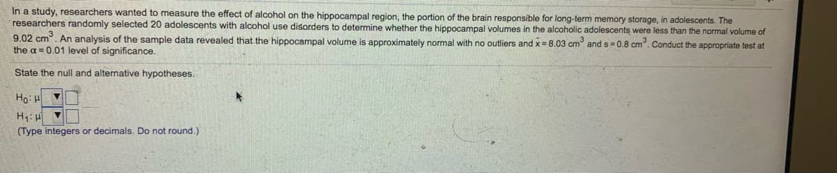 In a study, researchers wanted to measure the effect of alcohol on the hippocampal region, the portion of the brain responsible for long-term memory storage, in adolescents. The
researchers randomly selected 20 adolescents with alcohol use disorders to determine whether the hippocampal volumes in the alcoholic adolescents were less than the normal volume of
9.02 cm. An analysis of the sample data revealed that the hippocampal volume is approximately normal with no outliers and x = 8.03 cm and s= 0.8 cm. Conduct the appropriate test at
the a = 0.01 level of significance.
State the null and alternative hypotheses.
A1:0H
(Type integers or decimals. Do not round.)
