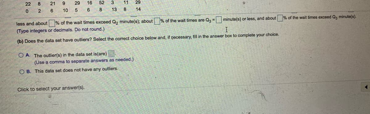 22
21
9.
29
16
52
3
11
29
2
6
10
5
13 8 14
less and about % of the wait times exceed Q, minute(s); about
% of the wait times are Qa =
minute(s) or less, and about % of the wait times exceed Q, minute(s).
(Type integers or decimals. Do not round.)
(b) Does the data set have outliers? Select the correct choice below and, if pecessary, fill in the answer box to complete your choice.
O A. The outlier(s) in the data set is(are)
(Use a comma to separate answers as needed.)
O B. This data set does not have any outliers.
Click to select your answer(s).
