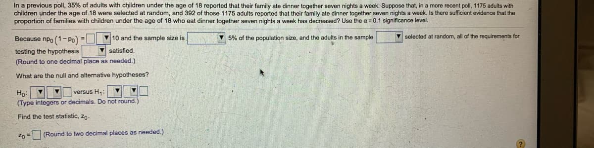 In a previous poll, 35% of adults with children under the age of 18 reported that their family ate dinner together seven nights a week. Suppose that, in a more recent poll, 1175 adults with
children under the age of 18 were selected at random, and 392 of those 1175 adults reported that their family ate dinner together seven nights a week. Is there sufficient evidence that the
proportion of families with children under the age of 18 who eat dinner. together seven nights a week has decreased? Use the a = 0.1 significance level.
Because npo (1– Po)
V 5% of the population size, and the adults in the sample
V selected at random, all of the requirements for
10 and the sample size is
testing the hypothesis
V satisfied.
(Round to one decimal place as needed.)
What are the null and alternative hypotheses?
versus H,:
Ho:
(Type integers or decimals. Do not round.)
Find the test statistic, zo
Zo =
(Round to two decimal places as needed.)
