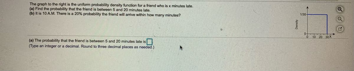 The graph to the right is the uniform probability density function for a friend who is x minutes late.
(a) Find the probability that the friend is between 5 and 20 minutes late,
(b) It is 10 A.M. There is a 20% probability the friend will arrive within how many minutes?
1/30
0 10 20 30X
(a) The probability that the friend is between 5 and 20 minutes late is
(Type an integer or a decimal. Round to three decimal places as needed.)
