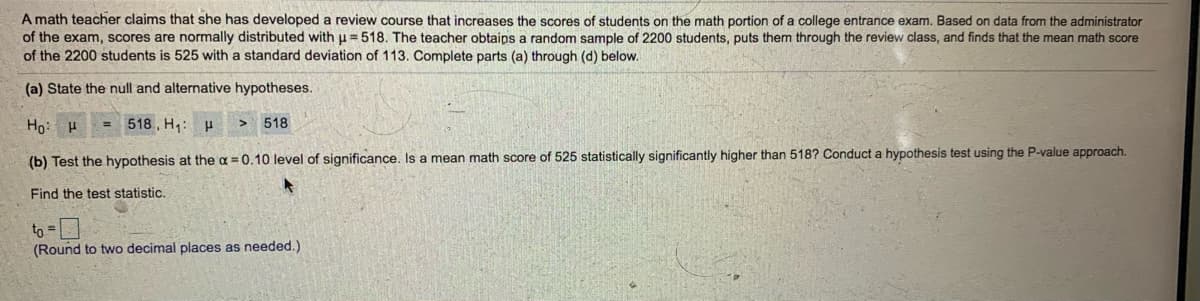 **Title: Hypothesis Testing in Educational Research**

---

**Scenario:**  
A math teacher claims that she has developed a review course that increases the scores of students on the math portion of a college entrance exam. Based on data from the administrator of the exam, scores are normally distributed with a mean (μ) of 518. The teacher obtains a random sample of 2200 students, puts them through the review class, and finds that the mean math score of these 2200 students is 525 with a standard deviation of 113. Complete parts (a) through (d) below.

---

**(a) State the null and alternative hypotheses.**

\[ H_0: \mu = 518 \]  
\[ H_1: \mu > 518 \]

---

**(b) Test the hypothesis at the \(\alpha = 0.10\) level of significance. Is a mean math score of 525 statistically significantly higher than 518? Conduct a hypothesis test using the P-value approach.**

- **Find the test statistic:**

\[ t_0 = \boxed{} \]  
(Round to two decimal places as needed.)

---

**Explanation of Graphs and Diagrams:**  
There are no graphs or diagrams associated with this text. Should any visuals be included, they would typically illustrate the distribution of test scores, the sampling distribution under the null hypothesis, or the critical value region for significance testing.

---

**Note:** To complete the test, compute the test statistic \( t_0 \) using the formula for the one-sample t-test for means, and compare it to the critical value from the t-distribution table at the 0.10 significance level. Alternatively, use statistical software to identify the P-value and draw your conclusion based on whether the P-value is less than \(\alpha = 0.10\).