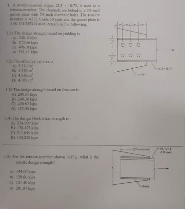 1. A double-channel shape, 2C8 18.75, is used as a
tension member. The channels are bolted to a 3/8-inch
gusset plate with 7/8-inch diameter bolts. The tension
member is A572 Grade 50 steel and the gusset plate is
A36. If LRFD is used, determine the following:
1.1) The design strength based on yielding is
A) 248.0 kips
B) 275.56 kips
C) 496.0 kips
D) 551.11 kips
1.2) The effective net area is
A) 5.510 in
B) 4.536 in
C) 4.536 in
D) 4.109 in
1.3) The design strength based on fracture is
A) 200.31 kips
B) 240.38 kips
C) 400.62 kips
D) 412.00 kips
1.4) The design block shear strength is
A) 234.900 kips
B) 176.175 kips
C) 211.050 kips
D) 158.288 kips
1.5) For the tension member shown in Fig. what is the
tensile design strength?
A) 144.00 kips
B) 129.60 kips
C) 151.40 kips
D) 201.87 kips
2
2
rrard
-O
-O
O
12
O
-1-
Wold
SC-1875
PLSXE
A36 stel