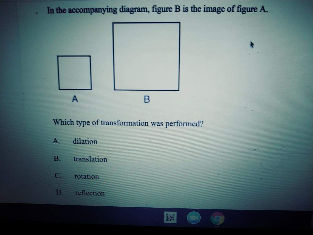 In the accompanying diagram, figure B is the image of figure A.
A
Which type of transformation was performed?
A.
dilation
В.
translation
C.
rotation
D.
reflection
